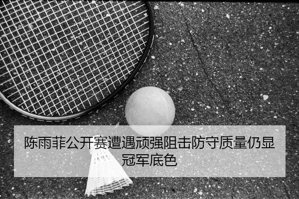 陈雨菲公开赛遭遇顽强阻击防守质量仍显冠军底色